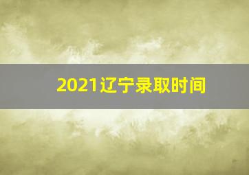 2021辽宁录取时间