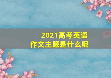 2021高考英语作文主题是什么呢