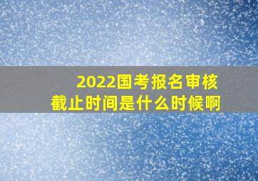 2022国考报名审核截止时间是什么时候啊