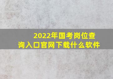 2022年国考岗位查询入口官网下载什么软件