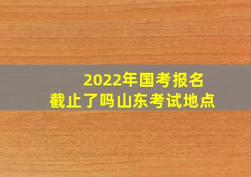 2022年国考报名截止了吗山东考试地点