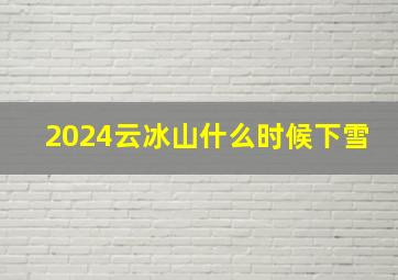 2024云冰山什么时候下雪