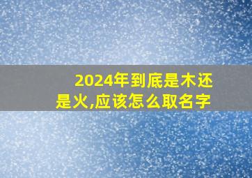 2024年到底是木还是火,应该怎么取名字