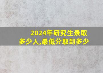 2024年研究生录取多少人,最低分取到多少