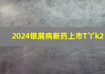 2024银屑病新药上市T丫k2