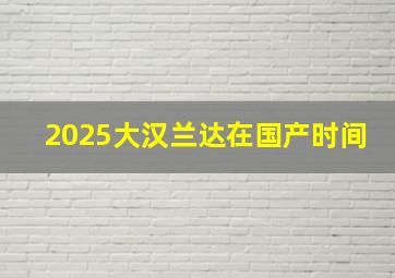 2025大汉兰达在国产时间