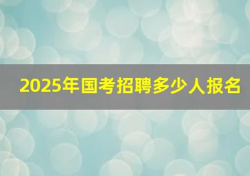 2025年国考招聘多少人报名