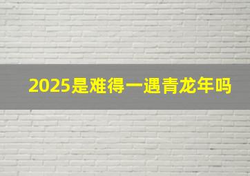 2025是难得一遇青龙年吗