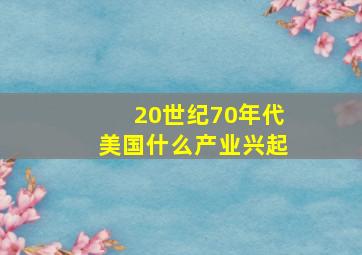 20世纪70年代美国什么产业兴起