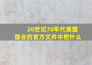 20世纪70年代美国国会的官方文件中把什么