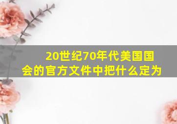 20世纪70年代美国国会的官方文件中把什么定为