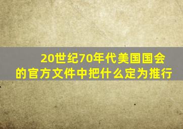 20世纪70年代美国国会的官方文件中把什么定为推行