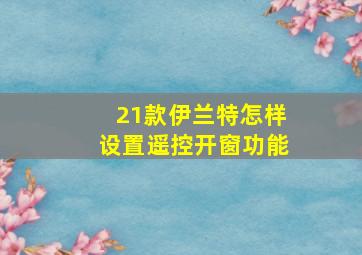 21款伊兰特怎样设置遥控开窗功能