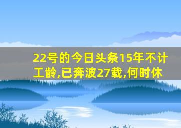 22号的今日头条15年不计工龄,已奔波27载,何时休