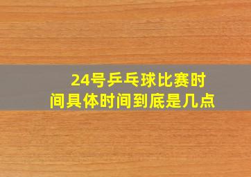 24号乒乓球比赛时间具体时间到底是几点