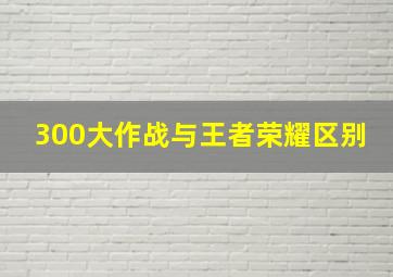 300大作战与王者荣耀区别