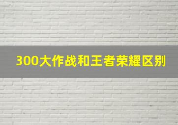 300大作战和王者荣耀区别