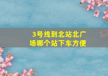 3号线到北站北广场哪个站下车方便