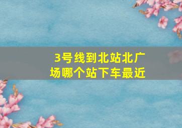 3号线到北站北广场哪个站下车最近