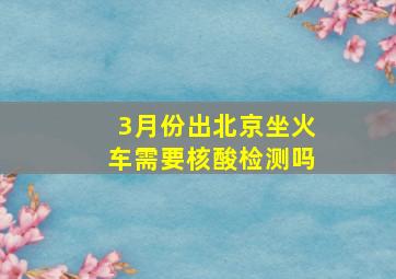 3月份出北京坐火车需要核酸检测吗