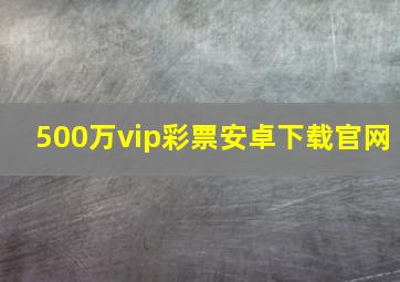 500万vip彩票安卓下载官网