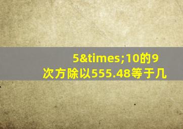 5×10的9次方除以555.48等于几