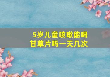 5岁儿童咳嗽能喝甘草片吗一天几次