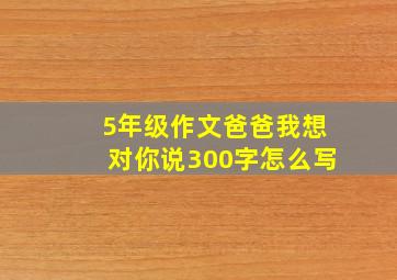 5年级作文爸爸我想对你说300字怎么写