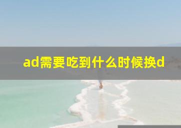 ad需要吃到什么时候换d