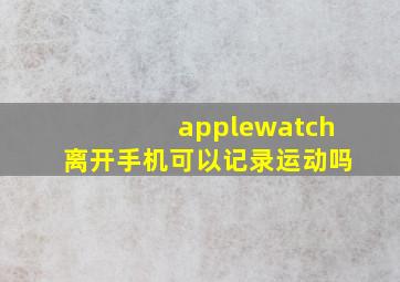 applewatch离开手机可以记录运动吗