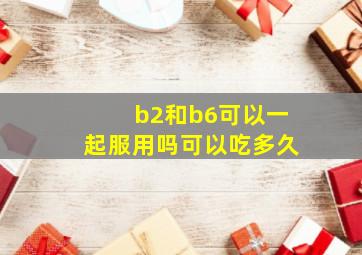 b2和b6可以一起服用吗可以吃多久