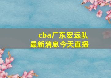 cba广东宏远队最新消息今天直播