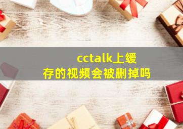 cctalk上缓存的视频会被删掉吗