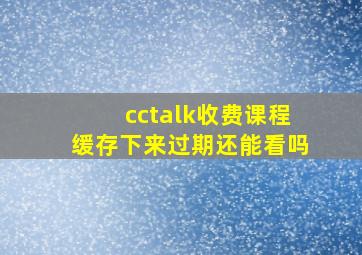 cctalk收费课程缓存下来过期还能看吗