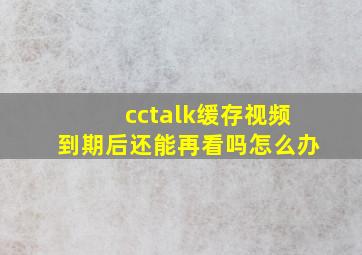 cctalk缓存视频到期后还能再看吗怎么办