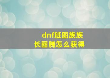 dnf班图族族长图腾怎么获得