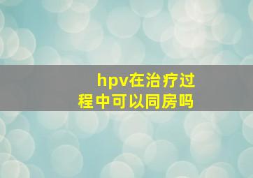 hpv在治疗过程中可以同房吗