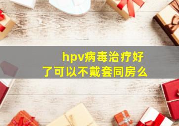 hpv病毒治疗好了可以不戴套同房么