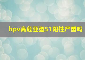 hpv高危亚型51阳性严重吗