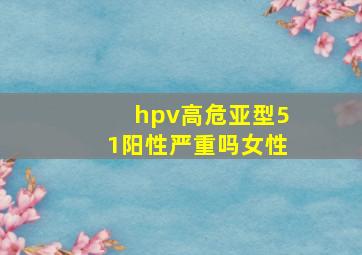 hpv高危亚型51阳性严重吗女性