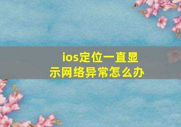 ios定位一直显示网络异常怎么办