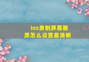 ios录制屏幕画质怎么设置最清晰