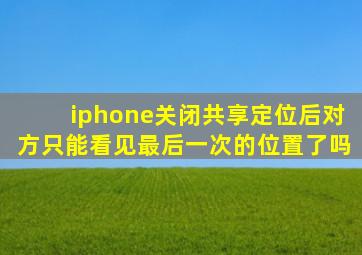 iphone关闭共享定位后对方只能看见最后一次的位置了吗