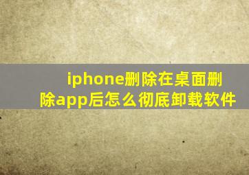 iphone删除在桌面删除app后怎么彻底卸载软件