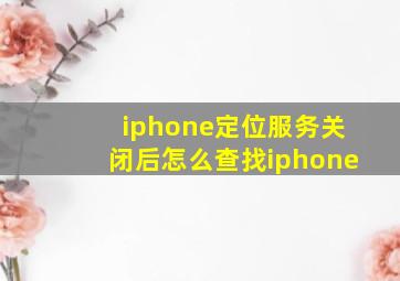 iphone定位服务关闭后怎么查找iphone