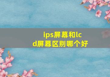 ips屏幕和lcd屏幕区别哪个好