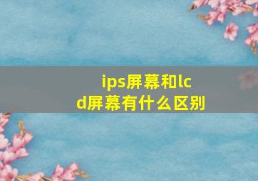 ips屏幕和lcd屏幕有什么区别