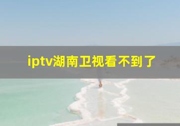 iptv湖南卫视看不到了