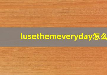 lusethemeveryday怎么读