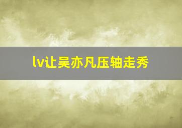 lv让吴亦凡压轴走秀